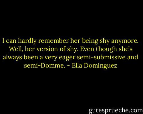 I can hardly remember her being shy anymore. Well, her version of shy. Even though she’s always been a very eager semi-submissive and semi-Domme. - Ella Dominguez
