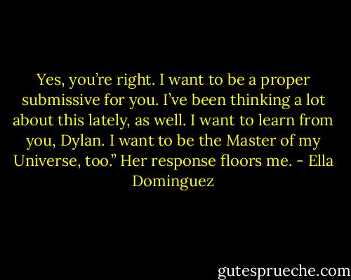Yes, you’re right. I want to be a proper submissive for you. I’ve been thinking a lot about this lately, as well. I want to learn from you, Dylan. I want to be the Master of my Universe, too.” Her response floors me. - Ella Dominguez