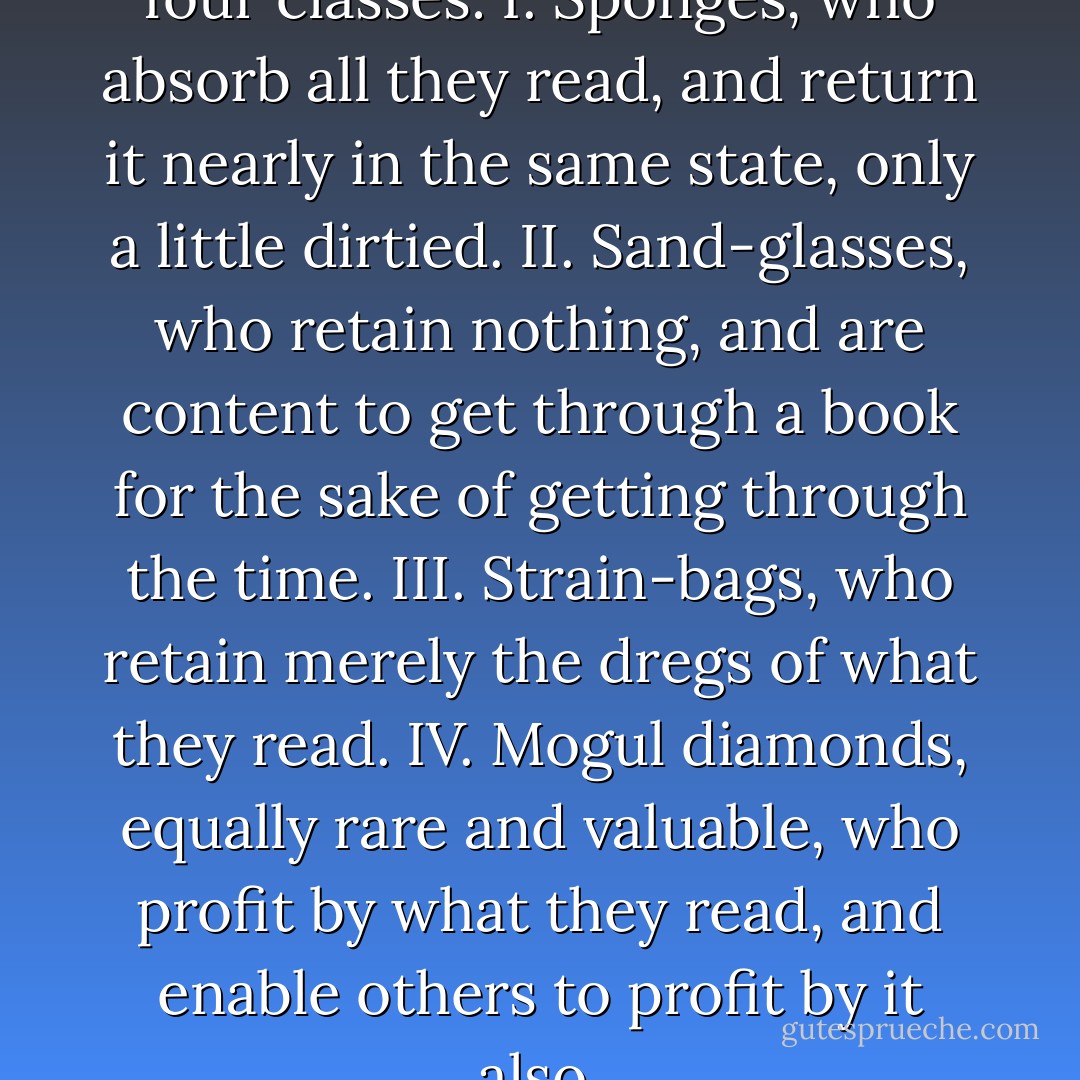 Readers may be divided into four classes: I. Sponges, who absorb all they read, and return it nearly in the same state, only a little dirtied. II. Sand-glasses, who retain nothing, and are content to get through a book for the sake of getting through the time. III. Strain-bags, who retain merely the dregs of what they read. IV. Mogul diamonds, equally rare and valuable, who profit by what they read, and enable others to profit by it also. - Samuel Taylor Coleridge