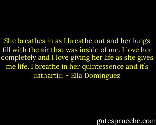 She breathes in as I breathe out and her lungs fill with the air that was inside of me. I love her completely and I love giving her life as she gives me life. I breathe in her quintessence and it’s cathartic. - Ella Dominguez