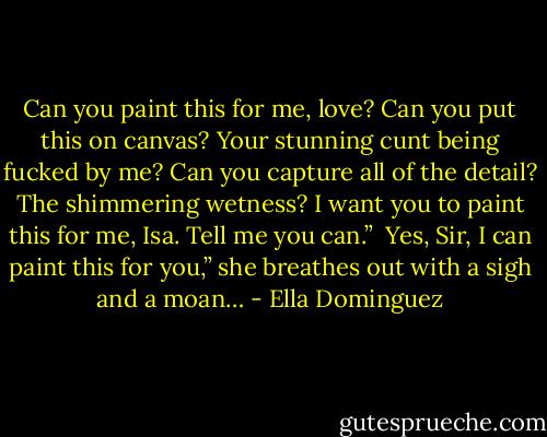 Can you paint this for me, love? Can you put this on canvas? Your stunning cunt being fucked by me? Can you capture all of the detail? The shimmering wetness? I want you to paint this for me, Isa. Tell me you can.” <br />Yes, Sir, I can paint this for you,” she breathes out with a sigh and a moan… - Ella Dominguez