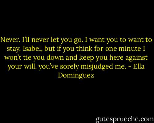 Never. I’ll never let you go. I want you to want to stay, Isabel, but if you think for one minute I won’t tie you down and keep you here against your will, you’ve sorely misjudged me. - Ella Dominguez