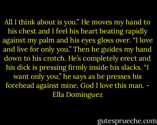 All I think about is you.” He moves my hand to his chest and I feel his heart beating rapidly against my palm and his eyes gloss over. “I love and live for only you.” Then he guides my hand down to his crotch. He’s completely erect and his dick is pressing firmly inside his slacks. “I want only you,” he says as he presses his forehead against mine. God I love this man. - Ella Dominguez