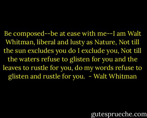 Be composed--be at ease with me--I am Walt Whitman, liberal and lusty as Nature, Not till the sun excludes you do I exclude you, Not till the waters refuse to glisten for you and the leaves to rustle for you, do my words refuse to glisten and rustle for you.  - Walt Whitman