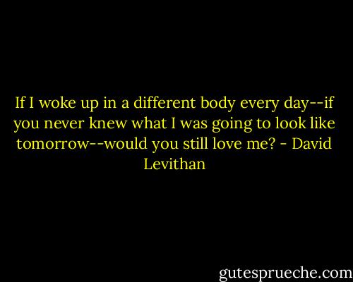 If I woke up in a different body every day--if you never knew what I was going to look like tomorrow--would you still love me? - David Levithan