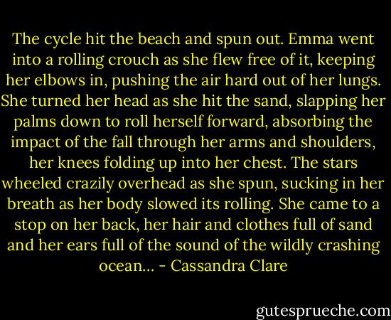 The cycle hit the beach and spun out. Emma went into a rolling crouch as she flew free of it, keeping her elbows in, pushing the air hard out of her lungs. She turned her head as she hit the sand, slapping her palms down to roll herself forward, absorbing the impact of the fall through her arms and shoulders, her knees folding up into her chest. The stars wheeled crazily overhead as she spun, sucking in her breath as her body slowed its rolling. She came to a stop on her back, her hair and clothes full of sand and her ears full of the sound of the wildly crashing ocean… - Cassandra Clare