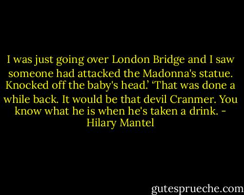 I was just going over London Bridge and I saw someone had attacked the Madonna's statue. Knocked off the baby's head.’<br />‘That was done a while back. It would be that devil Cranmer. You know what he is when he's taken a drink. - Hilary Mantel