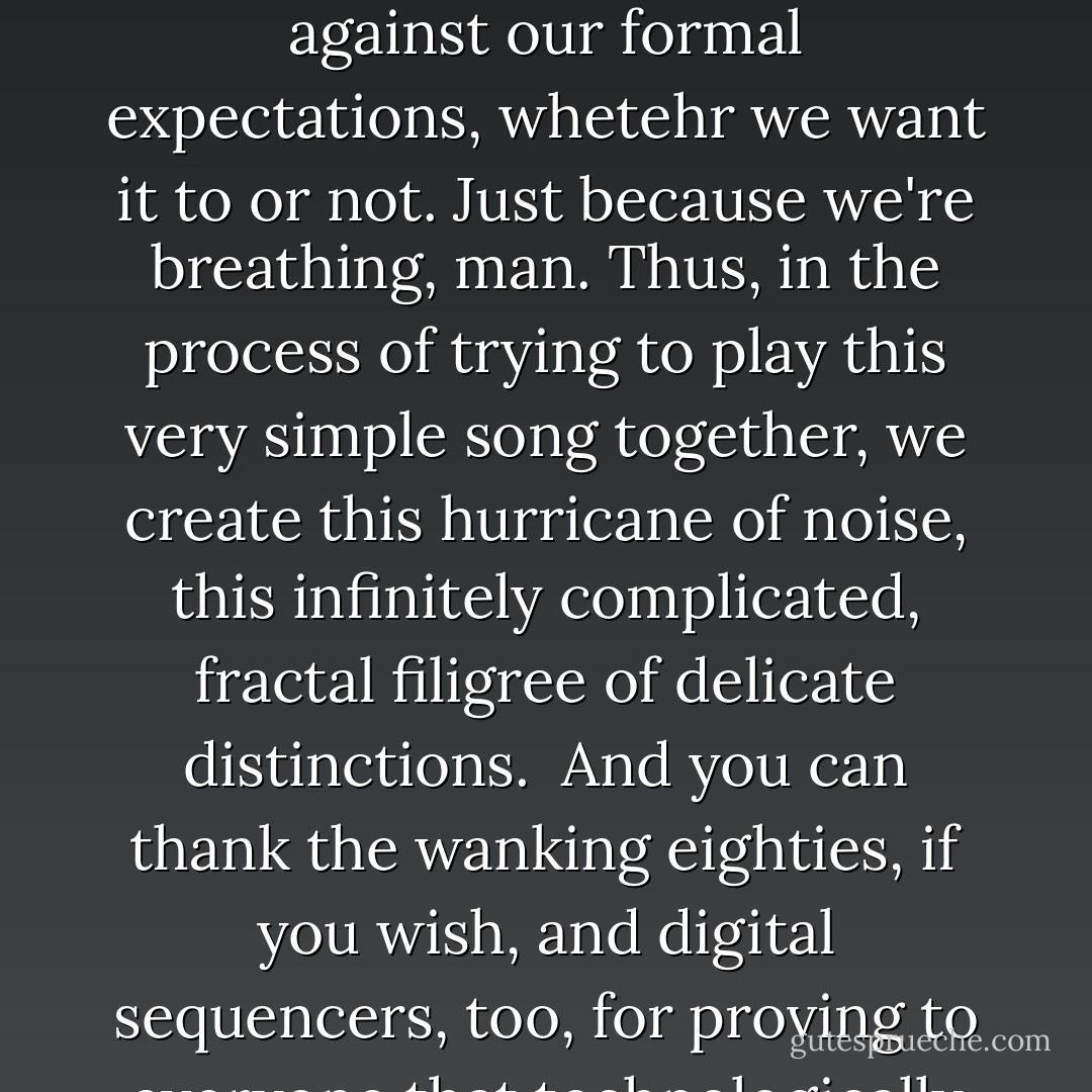 Jazz presumes that it would be nice if the four of us--simpatico dudes that we are--while playing this complicated song together, might somehow be free and autonomous as well. Tragically, this never quite works out. At best, we can only be free one or two at a time--while the other dudes hold onto the wire. Which is not to say that no one has tried to dispense with wires. Many have, and sometimes it works--but it doesn't feel like <i>jazz</i> when it does. The music simply drifts away into the stratosphere of formal dialectic, beyond our social concerns.<br /><br />Rock-and-roll, on the other hand, presumes that the four of us--as damaged and anti-social as we are--might possibly get it <i>to-fucking-gether</i>, man, and play this simple song. And play it right, okay? Just this once, in tune and on the beat. But we can't. The song's too simple, and we're too complicated and too excited. We try like hell, but the guitars distort, the intonation bends, and the beat just moves, imperceptibly, against our formal expectations, whetehr we want it to or not. Just because we're <i>breathing</i>, man. Thus, in the process of trying to play this very simple song together, we create this hurricane of noise, this infinitely complicated, fractal filigree of delicate distinctions.<br /><br />And you can thank the wanking eighties, if you wish, and digital sequencers, too, for proving to everyone that technologically "perfect" rock--like "free" jazz--sucks rockets. Because order sucks. I mean, look at the Stones. Keith Richards is <i>always</i> on top of the beat, and Bill Wyman, until he quit, was always behind it, because Richards is leading the band and Charlie Watts is listening to him and Wyman is listening to Watts. So the beat is sliding on those tiny neural lapses, not so you can tell, of course, but so you can feel it in your stomach. And the intonation is wavering, too, with the pulse in the finger on the amplified string. This is the delicacy of rock-and-roll, the bodily rhetoric of tiny increments, necessary imperfections, and contingent community. And it has its virtues, because jazz only works if we're trying to be free and are, in fact, together. Rock-and-roll works because we're all a bunch of flakes. That's something you can <i>depend</i> on, and a good thing too, because in the twentieth century, that's all there is: jazz and rock-and-roll. The rest is term papers and advertising. - Dave Hickey