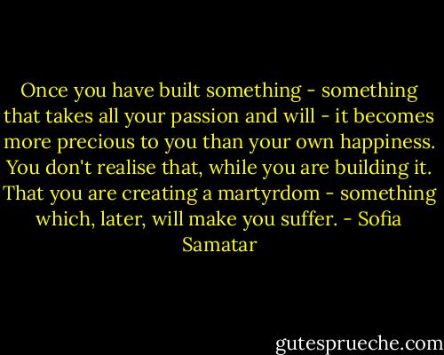 Once you have built something - something that takes all your passion and will - it becomes more precious to you than your own happiness. You don't realise that, while you are building it. That you are creating a martyrdom - something which, later, will make you suffer. - Sofia Samatar
