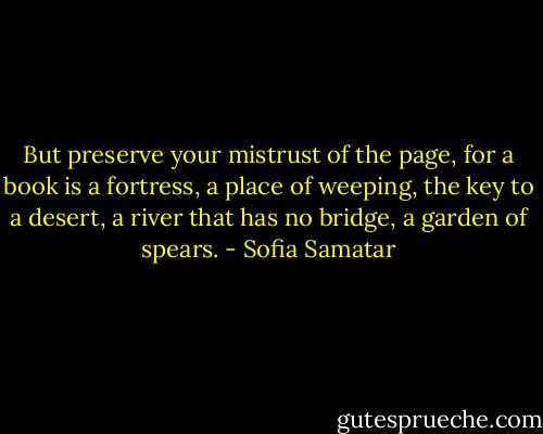 But preserve your mistrust of the page, for a book is a fortress, a place of weeping, the key to a desert, a river that has no bridge, a garden of spears. - Sofia Samatar