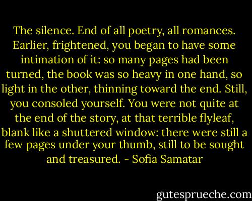 The silence. End of all poetry, all romances. Earlier, frightened, you began to have some intimation of it: so many pages had been turned, the book was so heavy in one hand, so light in the other, thinning toward the end. Still, you consoled yourself. You were not quite at the end of the story, at that terrible flyleaf, blank like a shuttered window: there were still a few pages under your thumb, still to be sought and treasured. - Sofia Samatar