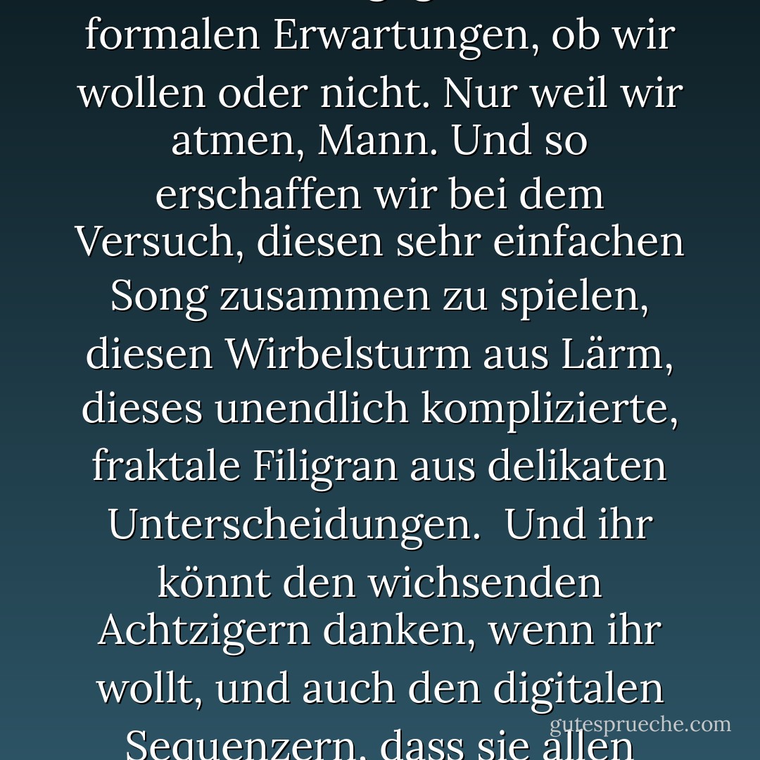 Der Jazz geht davon aus, dass es schön wäre, wenn wir vier - die wir doch so einfallsreich sind - während wir diesen komplizierten Song zusammen spielen, auch irgendwie frei und autonom sein könnten. Tragischerweise klappt das nie ganz. Im besten Fall können wir immer nur zu zweit frei sein, während die anderen sich am Draht festhalten. Was nicht heißen soll, dass niemand versucht hat, auf Drähte zu verzichten. Viele haben das getan, und manchmal funktioniert es - aber es fühlt sich nicht wie <i>Jazz</i> an, wenn es funktioniert. Die Musik driftet einfach in die Stratosphäre der formalen Dialektik ab, jenseits unserer sozialen Belange.<br /><br />Rock'n'Roll hingegen setzt voraus, dass wir vier - so kaputt und asozial wir auch sind - es vielleicht <i>zusammenkriegen</i>, Mann, und diesen einfachen Song spielen. Und spiel ihn richtig, okay? Nur dieses eine Mal, in der richtigen Melodie und im richtigen Takt. Aber wir können es nicht. Der Song ist zu einfach, und wir sind zu kompliziert und zu aufgeregt. Wir versuchen es wie der Teufel, aber die Gitarren verzerren, die Intonation verbiegt sich, und der Beat bewegt sich einfach unmerklich gegen unsere formalen Erwartungen, ob wir wollen oder nicht. Nur weil wir <i>atmen</i>, Mann. Und so erschaffen wir bei dem Versuch, diesen sehr einfachen Song zusammen zu spielen, diesen Wirbelsturm aus Lärm, dieses unendlich komplizierte, fraktale Filigran aus delikaten Unterscheidungen.<br /><br />Und ihr könnt den wichsenden Achtzigern danken, wenn ihr wollt, und auch den digitalen Sequenzern, dass sie allen bewiesen haben, dass technologisch "perfekter" Rock - wie "freier" Jazz - Raketen scheißt. Weil Ordnung scheiße ist. Ich meine, schau dir die Stones an. Keith Richards ist <i>immer</i> oben auf dem Beat, und Bill Wyman, bis er aufhörte, war immer dahinter, weil Richards die Band anführt und Charlie Watts auf ihn hört und Wyman auf Watts hört. Der Beat gleitet also über diese winzigen neuronalen Lücken, natürlich nicht so, dass man es merkt, aber so, dass man es im Bauch spürt. Und auch die Intonation schwankt mit dem Puls des Fingers auf der verstärkten Saite. Das ist die Delikatesse des Rock'n'Roll, die körperliche Rhetorik der kleinen Schritte, der notwendigen Unvollkommenheiten und der kontingenten Gemeinschaft. Und sie hat ihre Vorzüge, denn Jazz funktioniert nur, wenn wir versuchen, frei zu sein und tatsächlich zusammen sind. Rock'n'Roll funktioniert, weil wir alle ein Haufen von Flocken sind. Das ist etwas, worauf man sich <i>verlassen</i> kann, und das ist auch gut so, denn im zwanzigsten Jahrhundert gibt es nur das: Jazz und Rock'n'Roll. Der Rest sind Semesterarbeiten und Werbung. - Dave Hickey<