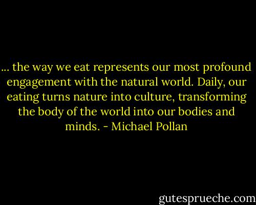 ... the way we eat represents our most profound engagement with the natural world. Daily, our eating turns nature into culture, transforming the body of the world into our bodies and minds. - Michael Pollan