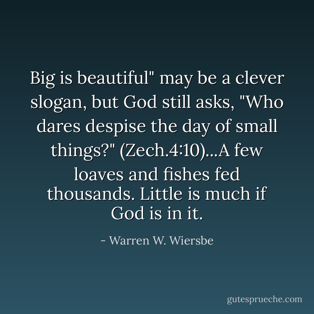 Big is beautiful" may be a clever slogan, but God still asks, "Who dares despise the day of small things?" (Zech.4:10)...A few loaves and fishes fed thousands. Little is much if God is in it. - Warren W. Wiersbe