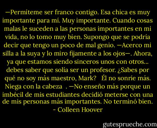 —Permíteme ser franco contigo. Esa chica es muy importante para mí. Muy importante. Cuando cosas malas le suceden a las personas importantes en mi vida, no lo tomo muy bien. Supongo que se podría decir que tengo un poco de mal genio. —Acerco mi silla a la suya y lo miro fijamente a los ojos—. Ahora, ya que estamos siendo sinceros unos con otros... debes saber que solía ser un profesor. ¿Sabes por qué no soy más maestro, Mark? <br /><br />Él no sonríe más. Niega con la cabeza<br /><br />. —No enseño más porque un imbécil de mis estudiantes decidió meterse con una de mis personas más importantes. No terminó bien. - Colleen Hoover