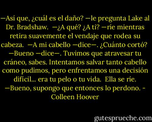 —Así que, ¿cuál es el daño? —le pregunta Lake al Dr. Bradshaw. <br />—¿A qué? ¿A ti? —ríe mientras retira suavemente el vendaje que rodea su cabeza.<br /> —A mi cabello —dice—. ¿Cuánto cortó?<br /> —Bueno —dice—. Tuvimos que atravesar tu cráneo, sabes. Intentamos salvar tanto cabello como pudimos, pero enfrentamos una decisión difícil... era tu pelo o tu vida.<br /> Ella se ríe. —Bueno, supongo que entonces lo perdono. - Colleen Hoover