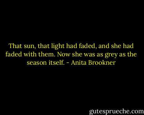That sun, that light had faded, and she had faded with them. Now she was as grey as the season itself. - Anita Brookner