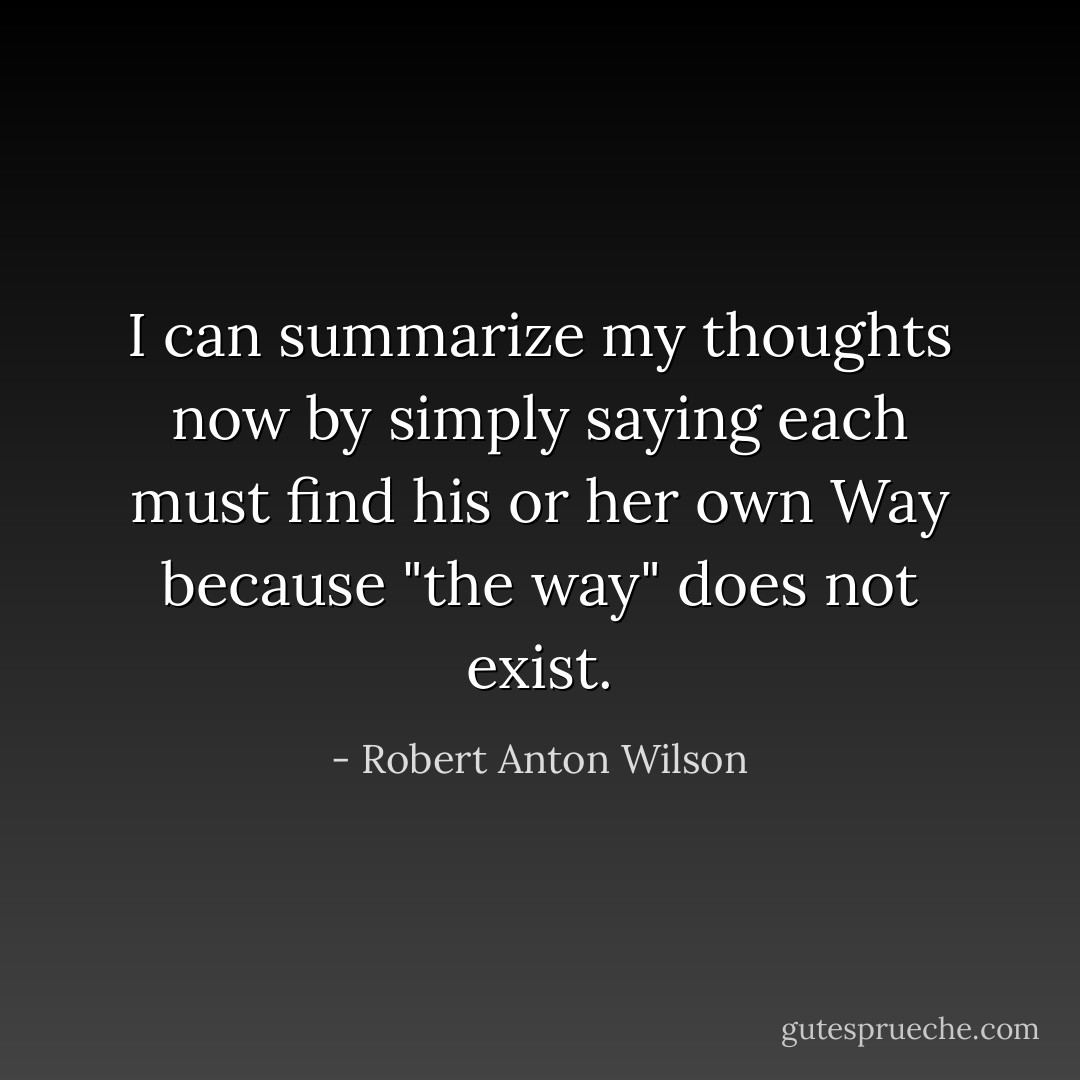 I can summarize my thoughts now by simply saying each must find his or her own Way because "the way" does not exist. - Robert Anton Wilson