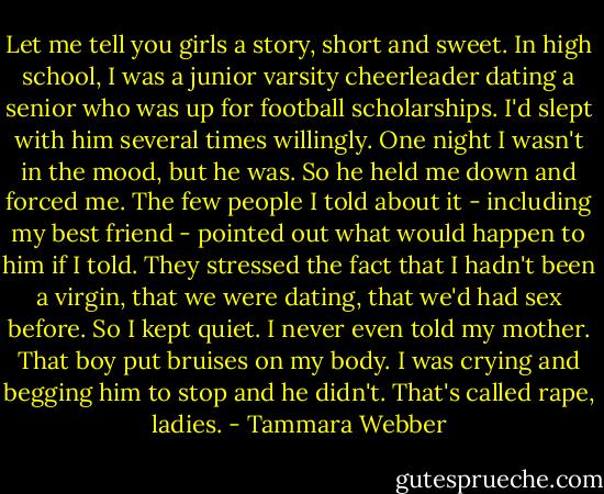 Let me tell you girls a story, short and sweet. In high school, I was a junior varsity cheerleader dating a senior who was up for football scholarships. I'd slept with him several times willingly. One night I wasn't in the mood, but he was. So he held me down and forced me. The few people I told about it - including my best friend - pointed out what would happen to him if I told. They stressed the fact that I hadn't been a virgin, that we were dating, that we'd had sex before. So I kept quiet. I never even told my mother. That boy put bruises on my body. I was crying and begging him to stop and he didn't. That's called rape, ladies. - Tammara Webber