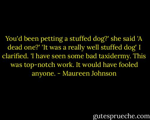 You'd been petting a stuffed dog?' she said 'A dead one?'<br />'It was a really well stuffed dog' I clarified. 'I have seen some bad taxidermy. This was top-notch work. It would have fooled anyone. - Maureen Johnson