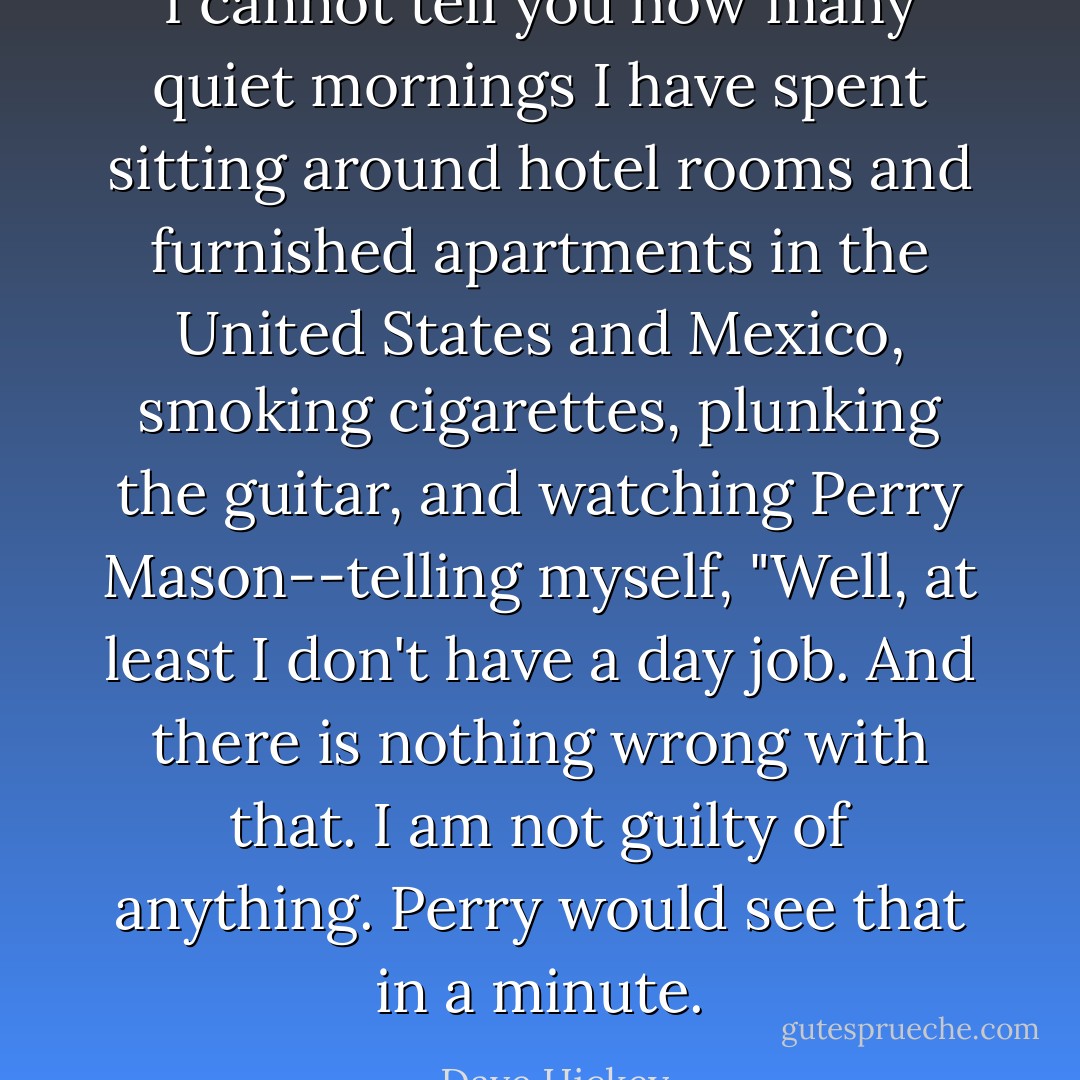 I cannot tell you how many quiet mornings I have spent sitting around hotel rooms and furnished apartments in the United States and Mexico, smoking cigarettes, plunking the guitar, and watching <i>Perry Mason</i>--telling myself, "Well, at least I don't have a day job. And there is nothing wrong with that. I am not guilty of anything. Perry would see that in a minute. - Dave Hickey