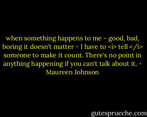 when something happens to me - good, bad, boring it doesn't matter - I have to <i> tell </i> someone to make it count. There's no point in anything happening if you can't talk about it. - Maureen Johnson