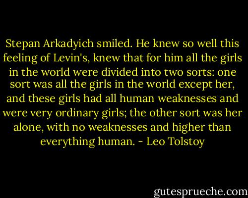 Stepan Arkadyich smiled. He knew so well this feeling of Levin's, knew that for him all the girls in the world were divided into two sorts: one sort was all the girls in the world except her, and these girls had all human weaknesses and were very ordinary girls; the other sort was her alone, with no weaknesses and higher than everything human. - Leo Tolstoy