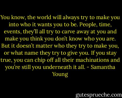 You know, the world will always try to make you into who it wants you to be. People, time, events, they’ll all try to carve away at you and make you think you don’t know who you are. But it doesn’t matter who they try to make you, or what name they try to give you. If you stay true, you can chip off all their machinations and you’re still you underneath it all. - Samantha Young