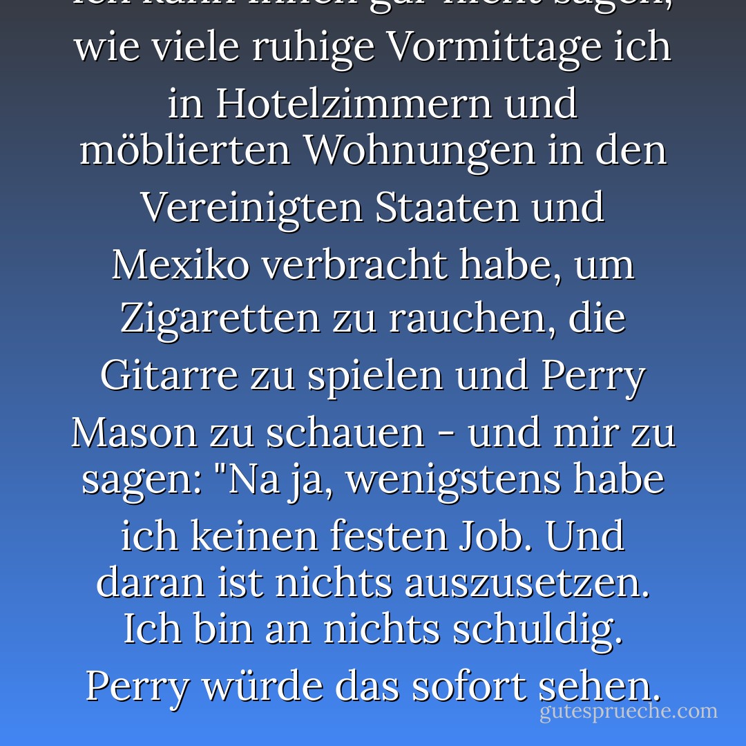 Ich kann Ihnen gar nicht sagen, wie viele ruhige Vormittage ich in Hotelzimmern und möblierten Wohnungen in den Vereinigten Staaten und Mexiko verbracht habe, um Zigaretten zu rauchen, die Gitarre zu spielen und <i>Perry Mason</i> zu schauen - und mir zu sagen: "Na ja, wenigstens habe ich keinen festen Job. Und daran ist nichts auszusetzen. Ich bin an nichts schuldig. Perry würde das sofort sehen. - Dave Hickey<