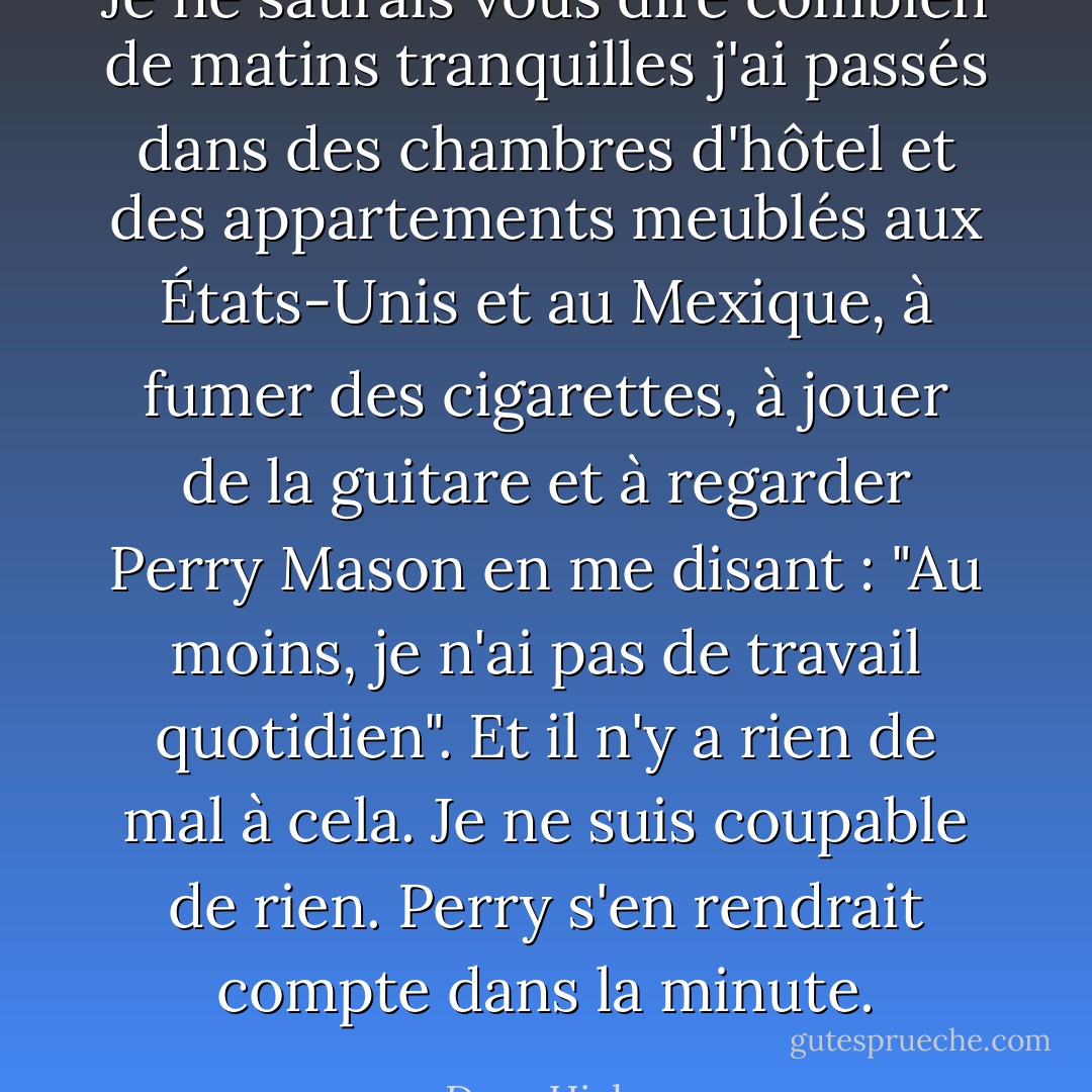 Je ne saurais vous dire combien de matins tranquilles j'ai passés dans des chambres d'hôtel et des appartements meublés aux États-Unis et au Mexique, à fumer des cigarettes, à jouer de la guitare et à regarder Perry Mason en me disant : "Au moins, je n'ai pas de travail quotidien". Et il n'y a rien de mal à cela. Je ne suis coupable de rien. Perry s'en rendrait compte dans la minute. - Dave Hickey