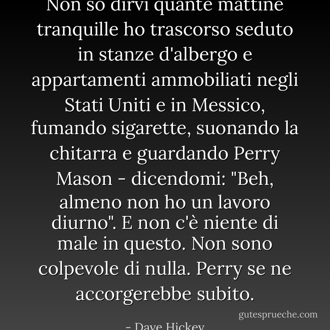 Non so dirvi quante mattine tranquille ho trascorso seduto in stanze d'albergo e appartamenti ammobiliati negli Stati Uniti e in Messico, fumando sigarette, suonando la chitarra e guardando <i>Perry Mason</i> - dicendomi: "Beh, almeno non ho un lavoro diurno". E non c'è niente di male in questo. Non sono colpevole di nulla. Perry se ne accorgerebbe subito. - Dave Hickey