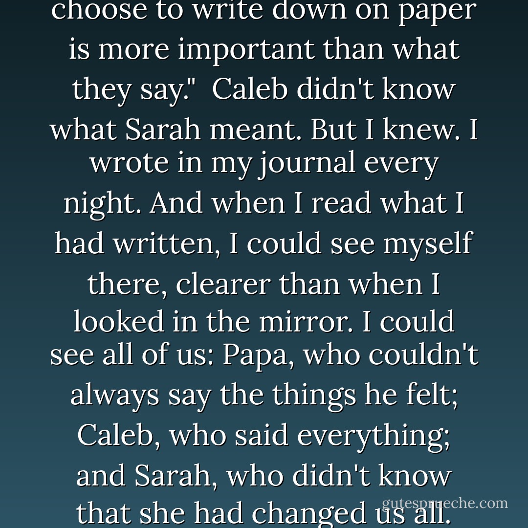 Sometimes, what people choose to write down on paper is more important than what they say."<br /><br />Caleb didn't know what Sarah meant. But I knew. I wrote in my journal every night. And when I read what I had written, I could see myself there, clearer than when I looked in the mirror. I could see all of us: Papa, who couldn't always say the things he felt; Caleb, who said everything; and Sarah, who didn't know that she had changed us all. - Patricia MacLachlan