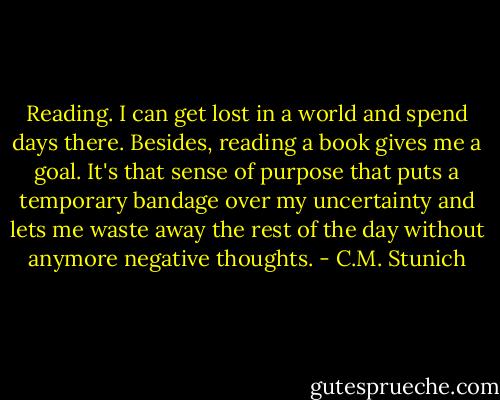 Reading. I can get lost in a world and spend days there. Besides, reading a book gives me a goal. It's that sense of purpose that puts a temporary bandage over my uncertainty and lets me waste away the rest of the day without anymore negative thoughts. - C.M. Stunich