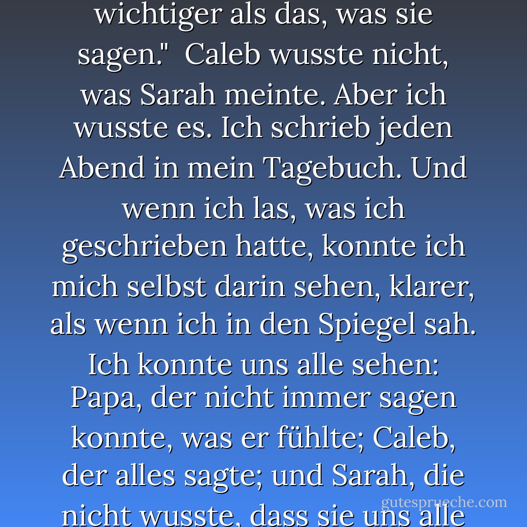 Manchmal ist das, was die Leute zu Papier bringen, wichtiger als das, was sie sagen."<br /><br />Caleb wusste nicht, was Sarah meinte. Aber ich wusste es. Ich schrieb jeden Abend in mein Tagebuch. Und wenn ich las, was ich geschrieben hatte, konnte ich mich selbst darin sehen, klarer, als wenn ich in den Spiegel sah. Ich konnte uns alle sehen: Papa, der nicht immer sagen konnte, was er fühlte; Caleb, der alles sagte; und Sarah, die nicht wusste, dass sie uns alle verändert hatte. - Patricia MacLachlan<