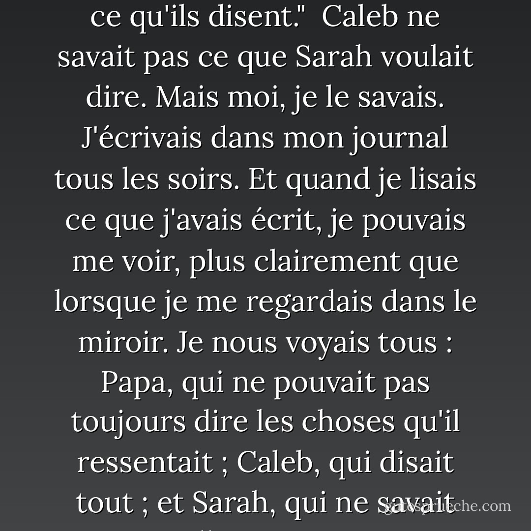 Parfois, ce que les gens choisissent d'écrire sur le papier est plus important que ce qu'ils disent."<br /><br />Caleb ne savait pas ce que Sarah voulait dire. Mais moi, je le savais. J'écrivais dans mon journal tous les soirs. Et quand je lisais ce que j'avais écrit, je pouvais me voir, plus clairement que lorsque je me regardais dans le miroir. Je nous voyais tous : Papa, qui ne pouvait pas toujours dire les choses qu'il ressentait ; Caleb, qui disait tout ; et Sarah, qui ne savait pas qu'elle nous avait tous changés. - Patricia MacLachlan