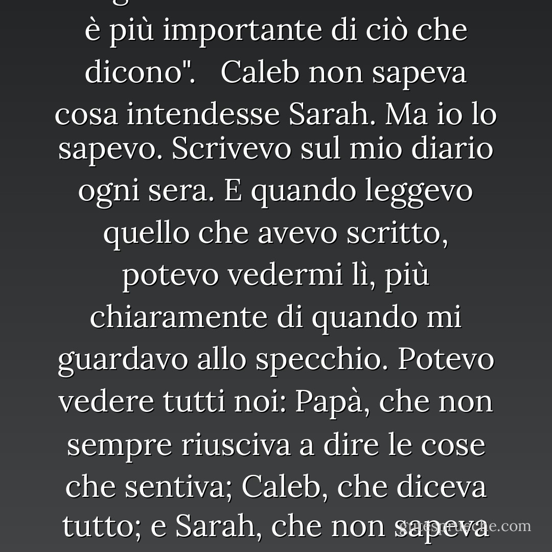 A volte, ciò che le persone scelgono di scrivere sulla carta è più importante di ciò che dicono". <br /><br />Caleb non sapeva cosa intendesse Sarah. Ma io lo sapevo. Scrivevo sul mio diario ogni sera. E quando leggevo quello che avevo scritto, potevo vedermi lì, più chiaramente di quando mi guardavo allo specchio. Potevo vedere tutti noi: Papà, che non sempre riusciva a dire le cose che sentiva; Caleb, che diceva tutto; e Sarah, che non sapeva di averci cambiato tutti. - Patricia MacLachlan