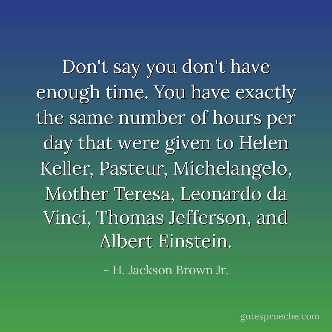 Don't say you don't have enough time. You have exactly the same number of hours per day that were given to Helen Keller, Pasteur, Michelangelo, Mother Teresa, Leonardo da Vinci, Thomas Jefferson, and Albert Einstein. - H. Jackson Brown Jr.