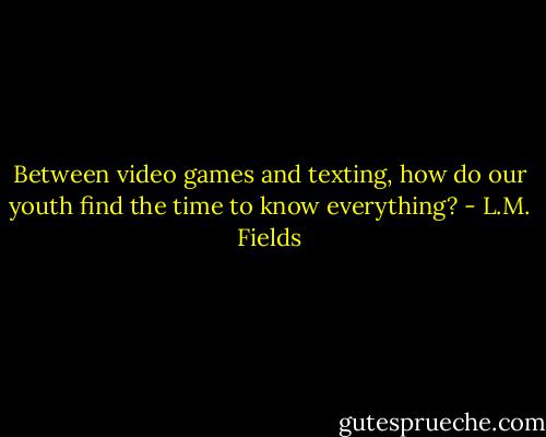Between video games and texting, how do our youth find the time to know everything? - L.M. Fields