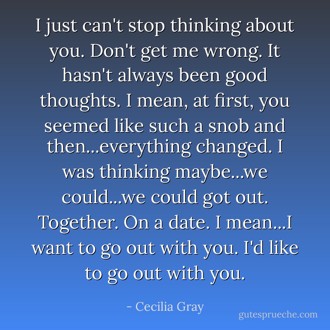 I just can't stop thinking about you. Don't get me wrong. It hasn't always been good thoughts. I mean, at first, you seemed like such a snob and then...everything changed. I was thinking maybe...we could...we could got out. Together. On a date. I mean...I want to go out with you. I'd like to go out with you. - Cecilia Gray