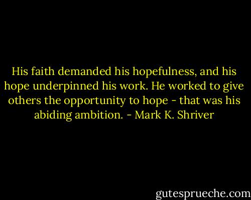 His faith demanded his hopefulness, and his hope underpinned his work. He worked to give others the opportunity to hope - that was his abiding ambition. - Mark K. Shriver