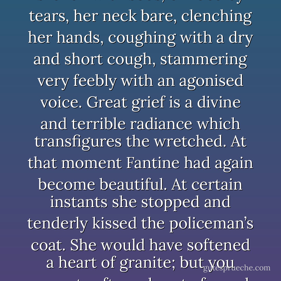 She talked thus, bent double, shaken with sobs, blinded by tears, her neck bare, clenching her hands, coughing with a dry and short cough, stammering very feebly with an agonised voice. Great grief is a divine and terrible radiance which transfigures the wretched. At that moment Fantine had again become beautiful. At certain instants she stopped and tenderly kissed the policeman’s coat. She would have softened a heart of granite; but you cannot soften a heart of wood - Victor Hugo