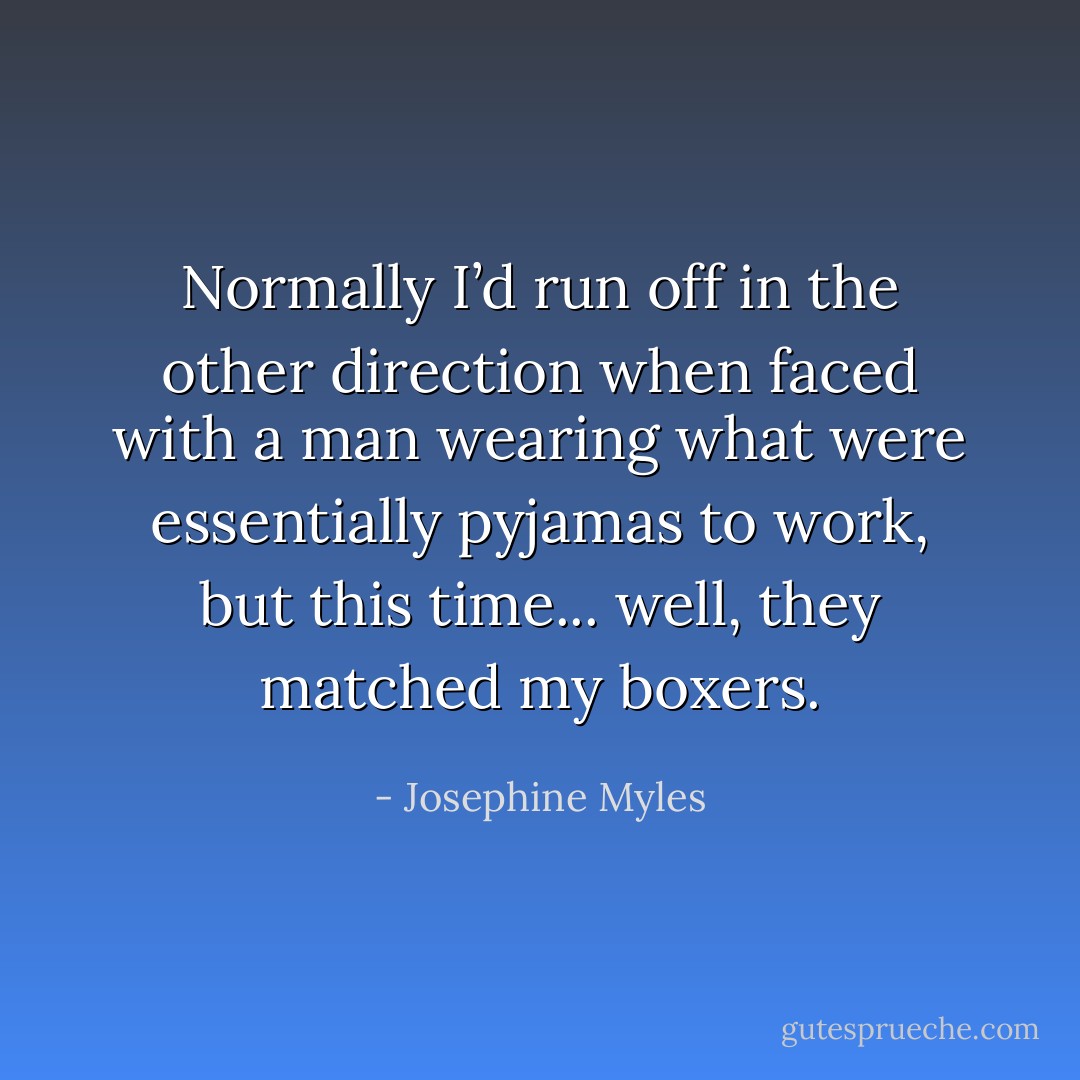 Normally I’d run off in the other direction when faced with a man wearing what were essentially pyjamas to work, but this time... well, they matched my boxers. - Josephine Myles