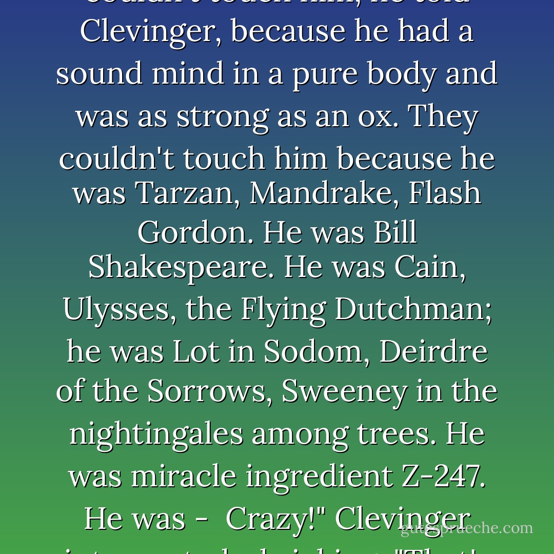 As far back as Yossarian could recall, he explained to Clevinger with a patient smile, somebody was always hatching a plot to kill him. There were people who cared for him and people who didn't, and those who hated him were out to get him. They hated him because he was Assyrian. But they couldn't touch him, he told Clevinger, because he had a sound mind in a pure body and was as strong as an ox. They couldn't touch him because he was Tarzan, Mandrake, Flash Gordon. He was Bill Shakespeare. He was Cain, Ulysses, the Flying Dutchman; he was Lot in Sodom, Deirdre of the Sorrows, Sweeney in the nightingales among trees. He was miracle ingredient Z-247. He was - <br />Crazy!" Clevinger interrupted, shrieking. "That's what you are! Crazy!" "immense. I'm a real slam-bang, honest-to-goodness, three-fisted humdinger. I'm a bona fide Supraman." <br />"Superman?" Clevinger cried. "Superman?" <br />Supraman," Yossarian corrected. - Joseph Heller