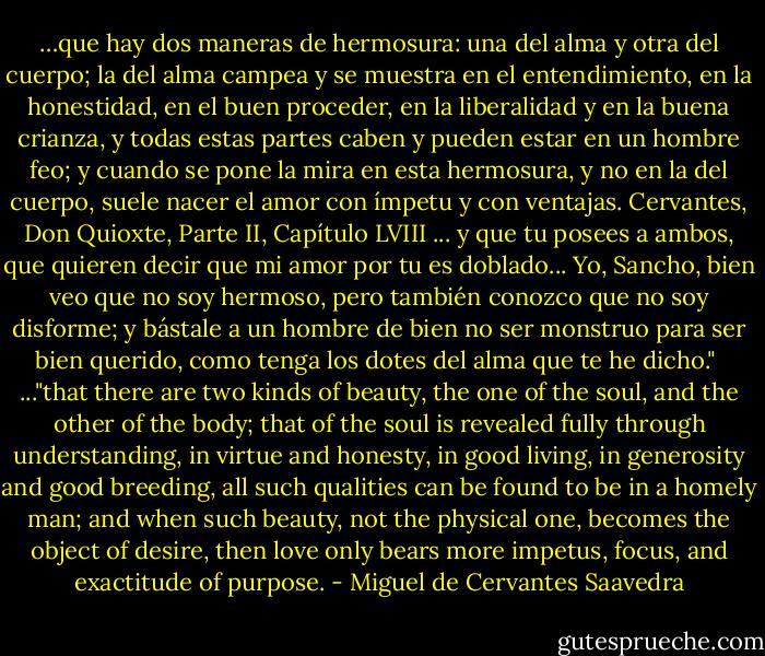 …que hay dos maneras de hermosura: una del alma y otra del cuerpo; la del alma campea y se muestra en el entendimiento, en la honestidad, en el buen proceder, en la liberalidad y en la buena crianza, y todas estas partes caben y pueden estar en un hombre feo; y cuando se pone la mira en esta hermosura, y no en la del cuerpo, suele nacer el amor con ímpetu y con ventajas. Cervantes, Don Quioxte, Parte II, Capítulo LVIII<br />... y que tu posees a ambos, que quieren decir que mi amor por tu es doblado...<br />Yo, Sancho, bien veo que no soy hermoso, pero también conozco que no soy disforme; y bástale a un hombre de bien no ser monstruo para ser bien querido, como tenga los dotes del alma que te he dicho."<br /><br />..."that there are two kinds of beauty, the one of the soul, and the other of the body; that of the soul is revealed fully through understanding, in virtue and honesty, in good living, in generosity and good breeding, all such qualities can be found to be in a homely man; and when such beauty, not the physical one, becomes the object of desire, then love only bears more impetus, focus, and exactitude of purpose. - Miguel de Cervantes Saavedra
