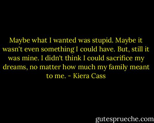 Maybe what I wanted was stupid. Maybe it wasn't even something I could have. But, still it was mine. I didn't think I could sacrifice my dreams, no matter how much my family meant to me. - Kiera Cass