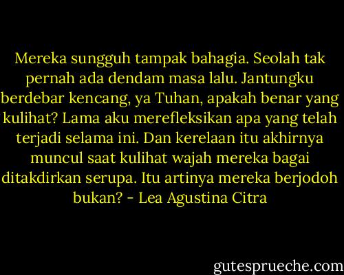 Mereka sungguh tampak bahagia. Seolah tak pernah ada dendam masa lalu. Jantungku berdebar kencang, ya Tuhan, apakah benar yang kulihat? Lama aku merefleksikan apa yang telah terjadi selama ini. Dan kerelaan itu akhirnya muncul saat kulihat wajah mereka bagai ditakdirkan serupa. Itu artinya mereka berjodoh bukan? - Lea Agustina Citra