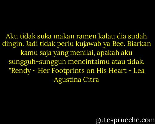 Aku tidak suka makan ramen kalau dia sudah dingin. Jadi tidak perlu kujawab ya Bee. Biarkan kamu saja yang menilai, apakah aku sungguh-sungguh mencintaimu atau tidak. "Rendy ~ Her Footprints on His Heart - Lea Agustina Citra
