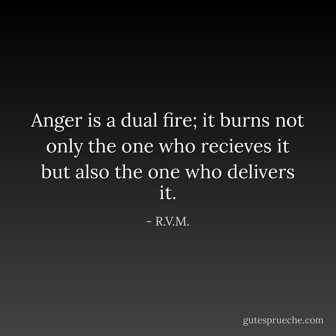 Anger is a dual fire; it burns not only the one who recieves it but also the one who delivers it. - R.V.M.