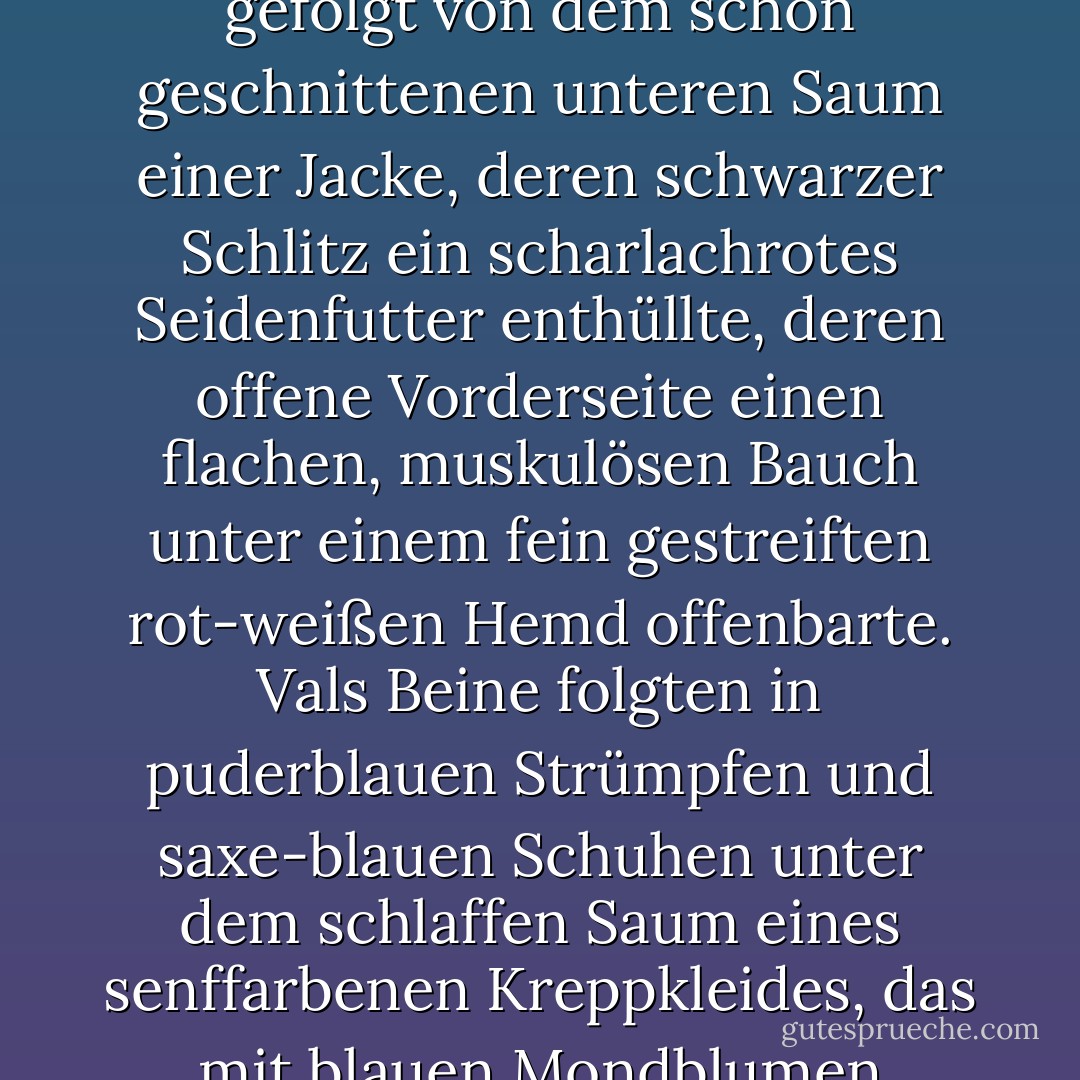 Über seinem Kopf auf Straßenebene sah er ein schräges Querruder eines scharlachroten Porsche, dessen kecke Flosse mehr oder weniger am oberen Rand seines Fensterrahmens lag. Ein Paar sehr weicher, sauber glänzender schwarzer Schuhe tauchte auf, gefolgt von makellos zerknitterten, matt anthrazitfarbenen, gestreiften Beinen aus leichter Wolle, gefolgt von dem schön geschnittenen unteren Saum einer Jacke, deren schwarzer Schlitz ein scharlachrotes Seidenfutter enthüllte, deren offene Vorderseite einen flachen, muskulösen Bauch unter einem fein gestreiften rot-weißen Hemd offenbarte. Vals Beine folgten in puderblauen Strümpfen und saxe-blauen Schuhen unter dem schlaffen Saum eines senffarbenen Kreppkleides, das mit blauen Mondblumen bedruckt war. Die vier Füße bewegten sich vor und zurück, bewegten sich zurück und vor, die männlichen Füße drängten zur Kellertreppe, die weiblichen Füße wehrten sich, parierten. Roland öffnete die Tür und betrat den Raum, angetrieben vor allem von dem, was ihn immer antrieb, der reinen Neugier, wie die obere Hälfte aussah. - A.S. Byatt<
