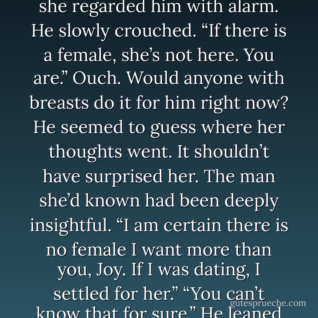 You’d hate me later if we do this and you have feelings for someone else.”<br />“No excuses,” he snarled.<br />It gave her pause as she regarded him with alarm.<br />He slowly crouched. “If there is a female, she’s not here. You are.”<br />Ouch. Would anyone with breasts do it for him right now?<br />He seemed to guess where her thoughts went. It shouldn’t have surprised her. The man she’d known had been deeply insightful.<br />“I am certain there is no female I want more than you, Joy. If I was dating, I settled for her.”<br />“You can’t know that for sure.”<br />He leaned forward, gripped the edge of the bed with both hands, and nodded. “I have no doubt. - Laurann Dohner